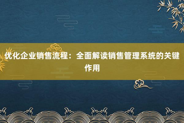 优化企业销售流程：全面解读销售管理系统的关键作用